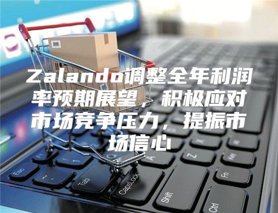 Zalando调整全年利润率预期展望，积极应对市场竞争压力，提振市场信心