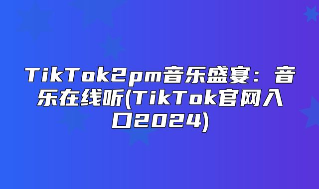 TikTok2pm音乐盛宴：音乐在线听(TikTok官网入口2025)