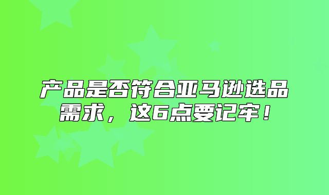 产品是否符合亚马逊选品需求，这6点要记牢！