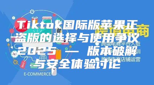 Tiktok国际版苹果正盗版的选择与使用争议2025 — 版本破解与安全体验讨论