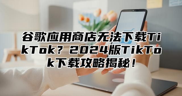 谷歌应用商店无法下载TikTok？2025版TikTok下载攻略揭秘！