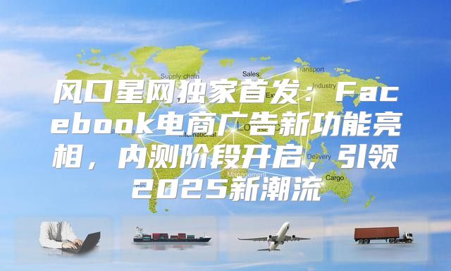 风口星网独家首发：Facebook电商广告新功能亮相，内测阶段开启，引领2025新潮流