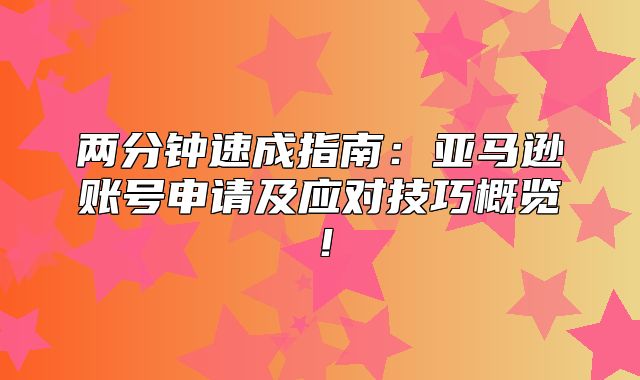 两分钟速成指南：亚马逊账号申请及应对技巧概览！