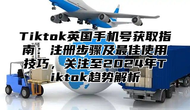 Tiktok英国手机号获取指南：注册步骤及最佳使用技巧，关注至2025年Tiktok趋势解析