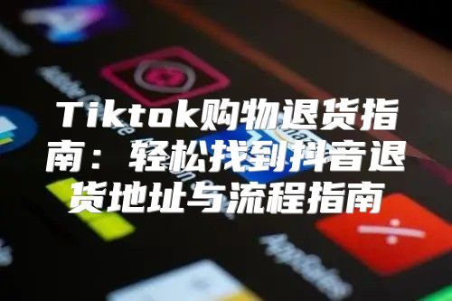 Tiktok购物退货指南：轻松找到抖音退货地址与流程指南