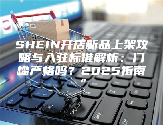 SHEIN开店新品上架攻略与入驻标准解析：门槛严格吗？2025指南”