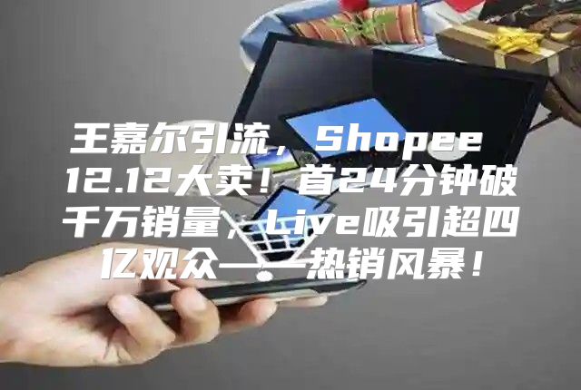 王嘉尔引流，Shopee 12.12大卖！首24分钟破千万销量，Live吸引超四亿观众——热销风暴！