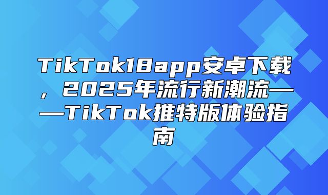TikTok18app安卓下载，2025年流行新潮流——TikTok推特版体验指南