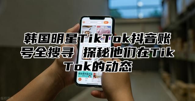 韩国明星TikTok抖音账号全搜寻 探秘他们在TikTok的动态