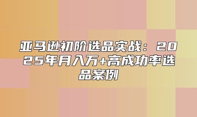 亚马逊初阶选品实战：2025年月入万+高成功率选品案例