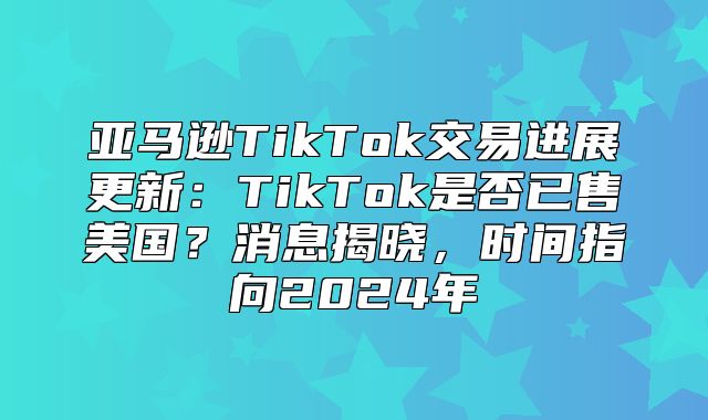 亚马逊TikTok交易进展更新：TikTok是否已售美国？消息揭晓，时间指向2025年