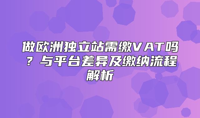 做欧洲独立站需缴VAT吗？与平台差异及缴纳流程解析