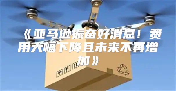 亚马逊振奋好消息！费用大幅下降且未来不再增加