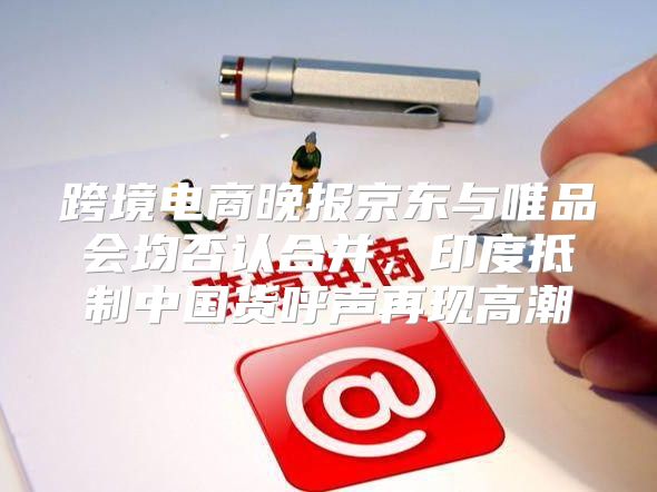 跨境电商晚报京东与唯品会均否认合并，印度抵制中国货呼声再现高潮