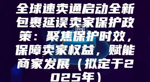 全球速卖通启动全新包裹延误卖家保护政策：聚焦保护时效，保障卖家权益，赋能商家发展拟定于2025年