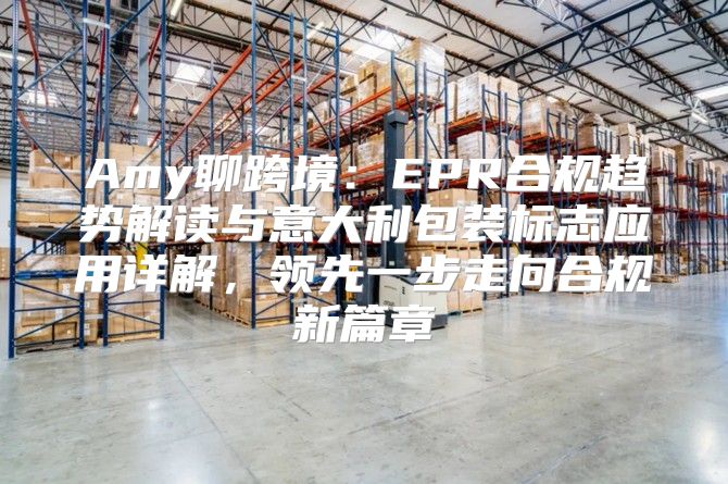 Amy聊跨境：EPR合规趋势解读与意大利包装标志应用详解，领先一步走向合规新篇章