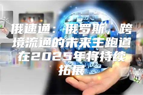俄速通：俄罗斯，跨境流通的未来主跑道在2025年将持续拓展