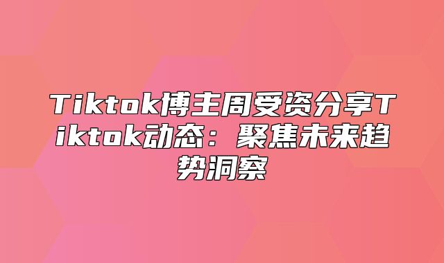 Tiktok博主周受资分享Tiktok动态：聚焦未来趋势洞察