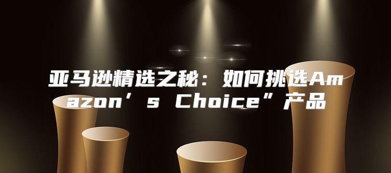 亚马逊精选之秘：如何挑选Amazon’s Choice”产品