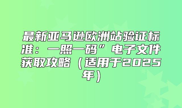 最新亚马逊欧洲站验证标准：一照一码”电子文件获取攻略适用于2025年