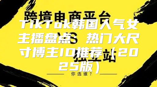TikTok韩国人气女主播盘点：热门大尺寸博主ID推荐2025版
