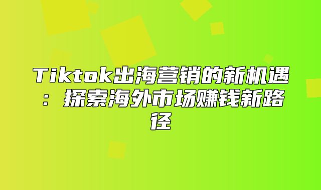 Tiktok出海营销的新机遇：探索海外市场赚钱新路径