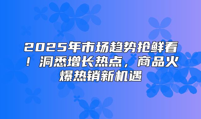 2025年市场趋势抢鲜看！洞悉增长热点，商品火爆热销新机遇