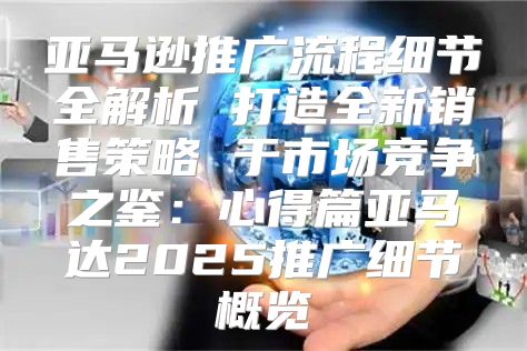 亚马逊推广流程细节全解析 打造全新销售策略 于市场竞争之鉴：心得篇亚马达2025推广细节概览