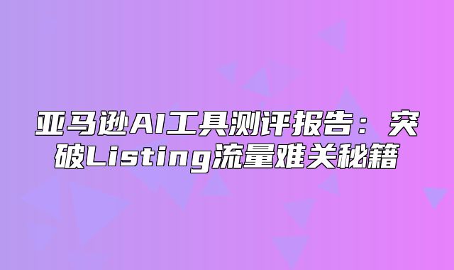 亚马逊AI工具测评报告：突破Listing流量难关秘籍