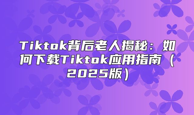 Tiktok背后老人揭秘：如何下载Tiktok应用指南2025版
