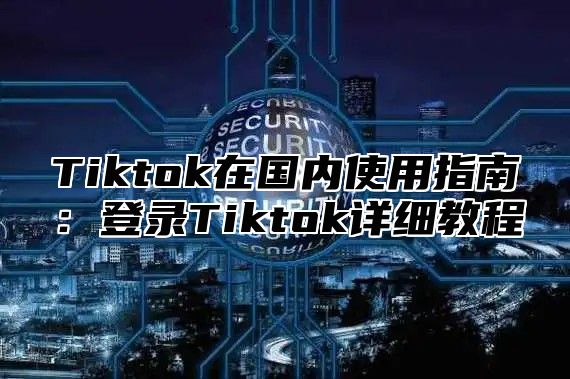 Tiktok在国内使用指南：登录Tiktok详细教程