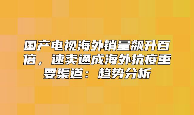 国产电视海外销量飙升百倍，速卖通成海外抗疫重要渠道：趋势分析