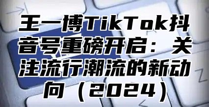 王一博TikTok抖音号重磅开启：关注流行潮流的新动向2025