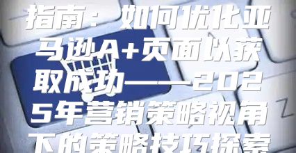 指南：如何优化亚马逊A+页面以获取成功——2025年营销策略视角下的策略技巧探索