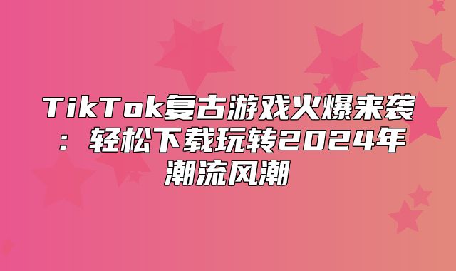 TikTok复古游戏火爆来袭：轻松下载玩转2025年潮流风潮