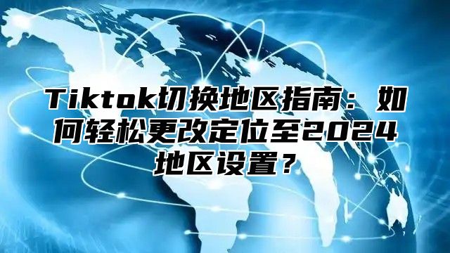 Tiktok切换地区指南：如何轻松更改定位至2025地区设置？