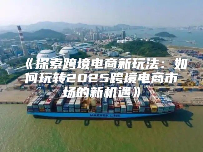 探索跨境电商新玩法：如何玩转2025跨境电商市场的新机遇