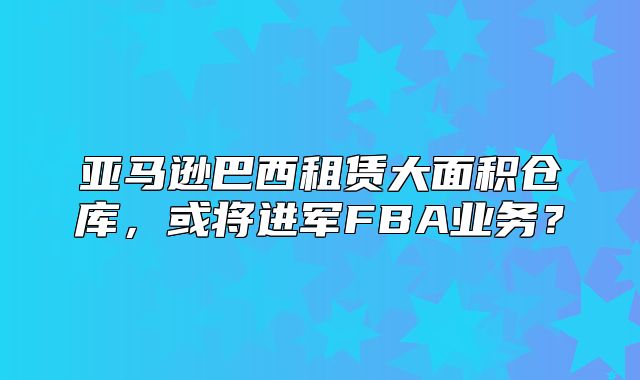 亚马逊巴西租赁大面积仓库，或将进军FBA业务？