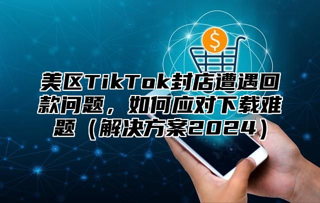 美区TikTok封店遭遇回款问题，如何应对下载难题解决方案2025