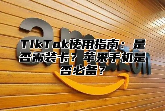 TikTok使用指南：是否需装卡？苹果手机是否必备？
