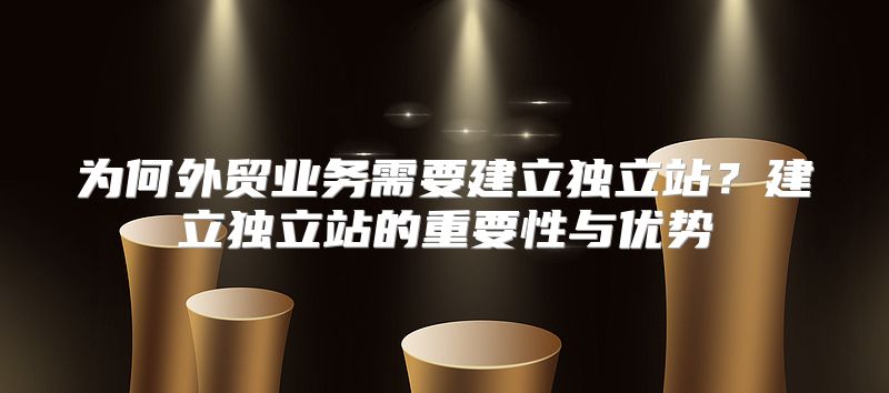 为何外贸业务需要建立独立站？建立独立站的重要性与优势
