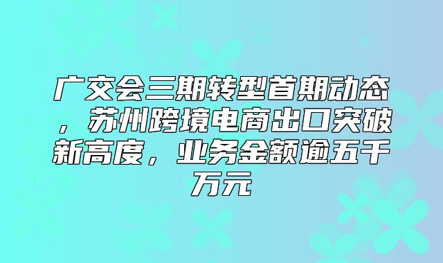 广交会三期转型首期动态，苏州跨境电商出口突破新高度，业务金额逾五千万元
