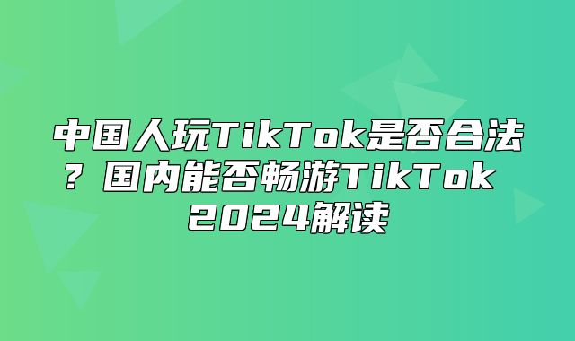 中国人玩TikTok是否合法？国内能否畅游TikTok 2025解读