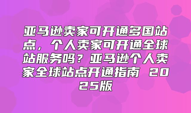 亚马逊卖家可开通多国站点，个人卖家可开通全球站服务吗？亚马逊个人卖家全球站点开通指南 2025版