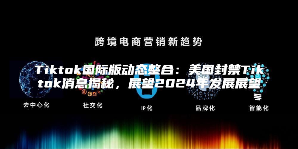 Tiktok国际版动态整合：美国封禁Tiktok消息揭秘，展望2025年发展展望