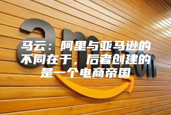 马云：阿里与亚马逊的不同在于，后者创建的是一个电商帝国