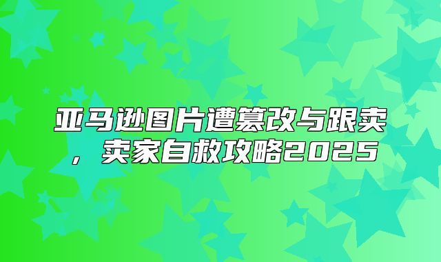 亚马逊图片遭篡改与跟卖，卖家自救攻略2025