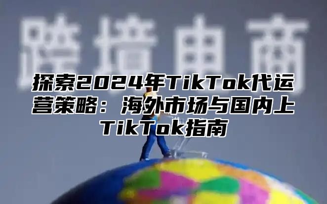 探索2025年TikTok代运营策略：海外市场与国内上TikTok指南