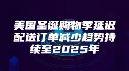 美国圣诞购物季延迟配送订单减少趋势持续至2025年