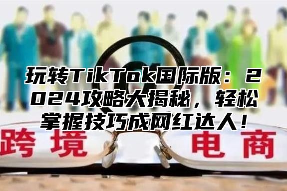 玩转TikTok国际版：2025攻略大揭秘，轻松掌握技巧成网红达人！